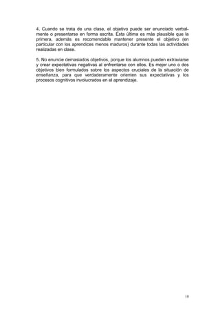 4. Cuando se trata de una clase, el objetivo puede ser enunciado verbal-
mente o presentarse en forma escrita. Esta última es más plausible que la
primera, además es recomendable mantener presente el objetivo (en
particular con los aprendices menos maduros) durante todas las actividades
realizadas en clase.
5. No enuncie demasiados objetivos, porque los alumnos pueden extraviarse
y crear expectativas negativas al enfrentarse con ellos. Es mejor uno o dos
objetivos bien formulados sobre los aspectos cruciales de la situación de
enseñanza, para que verdaderamente orienten sus expectativas y los
procesos cognitivos involucrados en el aprendizaje.
10
 