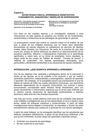 Capítulo 6
ESTRATEGIAS PARA EL APRENDIZAJE SIGNIFICATIVO:
FUNDAMENTOS, ADQUISICIÓN Y MODELOS DE INTERVENCIÓN
Introducción: ¿Qué significa aprender a aprender? Metacognición y autorregulación del aprendizaje
¿Qué son las estrategias de aprendizaje? Entrenamiento en estrategias de aprendizaje
Clasificaciones (le las estrategias de aprendizaje Sumario
Actividades de reflexión
Adquisición de las estrategias de aprendizaje
Con base en los modelos teóricos y la investigación realizada a nivel
internacional, en este capítulo se presenta una revisión de los fundamentos,
características y limitaciones de las estrategias de aprendizaje en general.
La preocupación central que motivó su creación radica en el análisis de por
qué, a pesar de los múltiples esfuerzos que se hacen para desarrollar
herramientas de estudio efectivas en poblaciones de alumnos de distintos
niveles, éstos fracasan con frecuencia. Se parte de la premisa de que esto
ocurre así, porque en dichos esfuerzos se observa un desconocimiento de los
procesos cognitivos, afectivos y metacognitivos implicados en el aprendizaje
significativo y, sobre todo, en su forma de enseñarlos. Como resultado, la
mayor parte de los cursos de "hábitos de estudio", "círculos de lectura" o
"talleres de creatividad", han logrado aprendizajes restringidos, poco
perdurables y difícilmente transferibles a las situaciones de estudio cotidianas.
INTRODUCCION: ¿QUÉ SIGNIFICA APRENDER A APRENDER?
Uno de los objetivos más valorados y perseguidos dentro de la educación a
través de las épocas, es la de enseñar a los alumnos a que se vuelvan
aprendices autónomos, independientes y autorregulados, capaces de aprender
a aprender. Sin embargo, en la actualidad parece que precisamente lo que los
planes de estudio de todos los niveles educativos promueven, son aprendices
altamente dependientes de la situación instruccional, con muchos o pocos
conocimientos conceptuales sobre distintos temas disciplinares, pero con
pocas herramientas o instrumentos cognitivos que le sirvan para enfrentar por
sí mismos nuevas situaciones de aprendizaje pertenecientes a distintos
dominios y útiles ante las más diversas situaciones.
Hoy más que nunca, quizás estemos más cerca de tan anhelada meta gracias
a las múltiples investigaciones que se han desarrollado en torno a éstos y otros
temas, desde los enfoques cognitivos y constructivistas. A partir de estas
investigaciones hemos llegado a comprender, la naturaleza y función de estos
procedimientos valiosos que coadyuvan a aprender de una manera estratégica.
A partir de estos trabajos, se ha conseguido identificar que los estudiantes que
obtienen resultados satisfactorios, a pesar de las situaciones didácticas a las
que se han enfrentado, muchas veces han aprendido a aprender porque:
• Controlan sus procesos de aprendizaje.
• Se dan cuenta de lo que hacen.
11
 