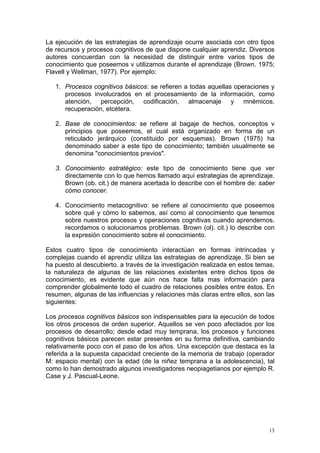 La ejecución de las estrategias de aprendizaje ocurre asociada con otro tipos
de recursos y procesos cognitivos de que dispone cualquier aprendiz. Diversos
autores concuerdan con la necesidad de distinguir entre varios tipos de
conocimiento que poseemos v utilizamos durante el aprendizaje (Brown. 1975;
Flavell y Wellman, 1977). Por ejemplo:
1. Procesos cognitivos básicos: se refieren a todas aquellas operaciones y
procesos involucrados en el procesamiento de la información, como
atención, percepción, codificación, almacenaje y mnémicos.
recuperación, etcétera.
2. Base de conocimientos: se refiere al bagaje de hechos, conceptos v
principios que poseemos, el cual está organizado en forma de un
reticulado jerárquico (constituido por esquemas). Brown (1975) ha
denominado saber a este tipo de conocimiento; también usualmente se
denomina "conocimientos previos".
3. Conocimiento estratégico: este tipo de conocimiento tiene que ver
directamente con lo que hemos llamado aquí estrategias de aprendizaje.
Brown (ob. cit.) de manera acertada lo describe con el hombre de: saber
cómo conocer.
4. Conocimiento metacognitivo: se refiere al conocimiento que poseemos
sobre qué y cómo lo sabemos, así como al conocimiento que tenemos
sobre nuestros procesos y operaciones cognitivas cuando aprendernos.
recordamos o solucionamos problemas. Brown (ol). cit.) lo describe con
la expresión conocimiento sobre el conocimiento.
Estos cuatro tipos de conocimiento interactúan en formas intrincadas y
complejas cuando el aprendiz utiliza las estrategias de aprendizaje. Si bien se
ha puesto al descubierto. a través de la investigación realizada en estos temas,
la naturaleza de algunas de las relaciones existentes entre dichos tipos de
conocimiento, es evidente que aún nos hace falta mas información para
comprender globalmente todo el cuadro de relaciones posibles entre éstos. En
resumen, algunas de las influencias y relaciones más claras entre ellos, son las
siguientes:
Los procesos cognitivos básicos son indispensables para la ejecución de todos
los otros procesos de orden superior. Aquellos se ven poco afectados por los
procesos de desarrollo; desde edad muy temprana, los procesos y funciones
cognitivos básicos parecen estar presentes en su forma definitiva, cambiando
relativamente poco con el paso de los años. Una excepción que destaca es la
referida a la supuesta capacidad creciente de la memoria de trabajo (operador
M: espacio mental) con la edad (de la niñez temprana a la adolescencia), tal
como lo han demostrado algunos investigadores neopiagetianos por ejemplo R.
Case y J. Pascual-Leone.
13
 