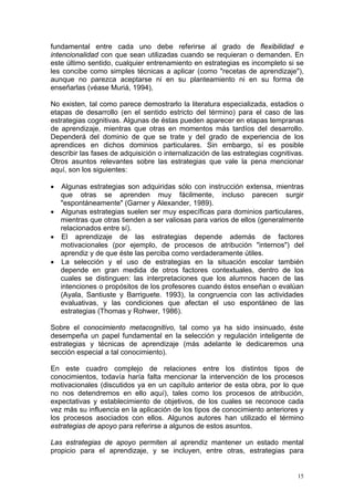 fundamental entre cada uno debe referirse al grado de flexibilidad e
intencionalidad con que sean utilizadas cuando se requieran o demanden. En
este último sentido, cualquier entrenamiento en estrategias es incompleto si se
les concibe como simples técnicas a aplicar (como "recetas de aprendizaje"),
aunque no parezca aceptarse ni en su planteamiento ni en su forma de
enseñarlas (véase Muriá, 1994),
No existen, tal como parece demostrarlo la literatura especializada, estadios o
etapas de desarrollo (en el sentido estricto del término) para el caso de las
estrategias cognitivas. Algunas de éstas pueden aparecer en etapas tempranas
de aprendizaje, mientras que otras en momentos más tardíos del desarrollo.
Dependerá del dominio de que se trate y del grado de experiencia de los
aprendices en dichos dominios particulares. Sin embargo, sí es posible
describir las fases de adquisición o internalización de las estrategias cognitivas.
Otros asuntos relevantes sobre las estrategias que vale la pena mencionar
aquí, son los siguientes:
• Algunas estrategias son adquiridas sólo con instrucción extensa, mientras
que otras se aprenden muy fácilmente, incluso parecen surgir
"espontáneamente" (Garner y Alexander, 1989).
• Algunas estrategias suelen ser muy específicas para dominios particulares,
mientras que otras tienden a ser valiosas para varios de ellos (generalmente
relacionados entre sí).
• El aprendizaje de las estrategias depende además de factores
motivacionales (por ejemplo, de procesos de atribución "internos") del
aprendiz y de que éste las perciba como verdaderamente útiles.
• La selección y el uso de estrategias en la situación escolar también
depende en gran medida de otros factores contextuales, dentro de los
cuales se distinguen: las interpretaciones que los alumnos hacen de las
intenciones o propósitos de los profesores cuando éstos enseñan o evalúan
(Ayala, Santiuste y Barriguete. 1993), la congruencia con las actividades
evaluativas, y las condiciones que afectan el uso espontáneo de las
estrategias (Thomas y Rohwer, 1986).
Sobre el conocimiento metacognitivo, tal como ya ha sido insinuado, éste
desempeña un papel fundamental en la selección y regulación inteligente de
estrategias y técnicas de aprendizaje (más adelante le dedicaremos una
sección especial a tal conocimiento).
En este cuadro complejo de relaciones entre los distintos tipos de
conocimientos, todavía haría falta mencionar la intervención de los procesos
motivacionales (discutidos ya en un capítulo anterior de esta obra, por lo que
no nos detendremos en ello aquí), tales como los procesos de atribución,
expectativas y establecimiento de objetivos, de los cuales se reconoce cada
vez más su influencia en la aplicación de los tipos de conocimiento anteriores y
los procesos asociados con ellos. Algunos autores han utilizado el término
estrategias de apoyo para referirse a algunos de estos asuntos.
Las estrategias de apoyo permiten al aprendiz mantener un estado mental
propicio para el aprendizaje, y se incluyen, entre otras, estrategias para
15
 