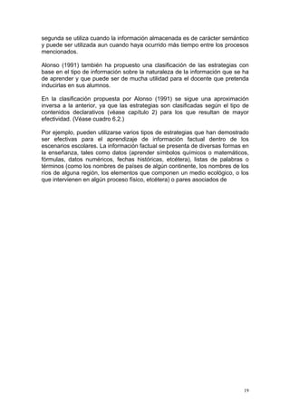 segunda se utiliza cuando la información almacenada es de carácter semántico
y puede ser utilizada aun cuando haya ocurrido más tiempo entre los procesos
mencionados.
Alonso (1991) también ha propuesto una clasificación de las estrategias con
base en el tipo de información sobre la naturaleza de la información que se ha
de aprender y que puede ser de mucha utilidad para el docente que pretenda
inducirlas en sus alumnos.
En la clasificación propuesta por Alonso (1991) se sigue una aproximación
inversa a la anterior, ya que las estrategias son clasificadas según el tipo de
contenidos declarativos (véase capítulo 2) para los que resultan de mayor
efectividad. (Véase cuadro 6.2.)
Por ejemplo, pueden utilizarse varios tipos de estrategias que han demostrado
ser efectivas para el aprendizaje de información factual dentro de los
escenarios escolares. La información factual se presenta de diversas formas en
la enseñanza, tales como datos (aprender símbolos químicos o matemáticos,
fórmulas, datos numéricos, fechas históricas, etcétera), listas de palabras o
términos (como los nombres de países de algún continente, los nombres de los
ríos de alguna región, los elementos que componen un medio ecológico, o los
que intervienen en algún proceso físico, etcétera) o pares asociados de
19
 