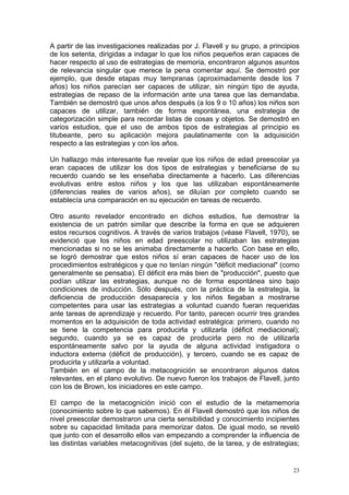 A partir de las investigaciones realizadas por J. Flavell y su grupo, a principios
de los setenta, dirigidas a indagar lo que los niños pequeños eran capaces de
hacer respecto al uso de estrategias de memoria, encontraron algunos asuntos
de relevancia singular que merece la pena comentar aquí. Se demostró por
ejemplo, que desde etapas muy tempranas (aproximadamente desde los 7
años) los niños parecían ser capaces de utilizar, sin ningún tipo de ayuda,
estrategias de repaso de la información ante una tarea que las demandaba.
También se demostró que unos años después (a los 9 o 10 años) los niños son
capaces de utilizar, también de forma espontánea, una estrategia de
categorización simple para recordar listas de cosas y objetos. Se demostró en
varios estudios, que el uso de ambos tipos de estrategias al principio es
titubeante, pero su aplicación mejora paulatinamente con la adquisición
respecto a las estrategias y con los años.
Un hallazgo más interesante fue revelar que los niños de edad preescolar ya
eran capaces de utilizar los dos tipos de estrategias y beneficiarse de su
recuerdo cuando se les enseñaba directamente a hacerlo. Las diferencias
evolutivas entre estos niños y los que las utilizaban espontáneamente
(diferencias reales de varios años), se diluían por completo cuando se
establecía una comparación en su ejecución en tareas de recuerdo.
Otro asunto revelador encontrado en dichos estudios, fue demostrar la
existencia de un patrón similar que describe la forma en que se adquieren
estos recursos cognitivos. A través de varios trabajos (véase Flavell, 1970), se
evidenció que los niños en edad preescolar no utilizaban las estrategias
mencionadas si no se les animaba directamente a hacerlo. Con base en ello,
se logró demostrar que estos niños sí eran capaces de hacer uso de los
procedimientos estratégicos y que no tenían ningún "déficit mediacional" (como
generalmente se pensaba). El déficit era más bien de "producción", puesto que
podían utilizar las estrategias, aunque no de forma espontánea sino bajo
condiciones de inducción. Sólo después, con la práctica de la estrategia, la
deficiencia de producción desaparecía y los niños llegaban a mostrarse
competentes para usar las estrategias a voluntad cuando fueran requeridas
ante tareas de aprendizaje y recuerdo. Por tanto, parecen ocurrir tres grandes
momentos en la adquisición de toda actividad estratégica: primero, cuando no
se tiene la competencia para producirla y utilizarla (déficit mediacional);
segundo, cuando ya se es capaz de producirla pero no de utilizarla
espontáneamente salvo por la ayuda de alguna actividad instigadora o
inductora externa (déficit de producción), y tercero, cuando se es capaz de
producirla y utilizarla a voluntad.
También en el campo de la metacognición se encontraron algunos datos
relevantes, en el plano evolutivo. De nuevo fueron los trabajos de Flavell, junto
con los de Brown, los iniciadores en este campo.
El campo de la metacognición inició con el estudio de la metamemoria
(conocimiento sobre lo que sabemos). En él Flavell demostró que los niños de
nivel preescolar demostraron una cierta sensibilidad y conocimiento incipientes
sobre su capacidad limitada para memorizar datos. De igual modo, se reveló
que junto con el desarrollo ellos van empezando a comprender la influencia de
las distintas variables metacognitivas (del sujeto, de la tarea, y de estrategias;
23
 
