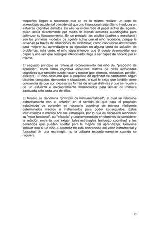 pequeños llegan a reconocer que no es lo mismo realizar un acto de
aprendizaje accidental o incidental que uno intencional (este último involucra un
esfuerzo cognitivo distinto). En ello va involucrado el papel activo del agente,
quien actúa directamente por medio de ciertas acciones autodirigidas para
optimizar su funcionamiento. En un principio, los adultos (padres o enseñante)
son los primeros modelos de agente activo que el niño reconoce, porque le
enseñan (a través de situaciones de andamiaje) cómo conducirse activamente
para mejorar su aprendizaje o su ejecución en alguna tarea de solución de
problemas; más tarde, el niño logra entender que él puede desempeñar ese
papel, y una vez que consigue interiorizarlo, llega a ser capaz de hacerlo por sí
mismo.
El segundo principio se refiere al reconocimiento del niño del "propósito de
aprender", como tarea cognitiva específica distinta de otras actividades
cognitivas que también puede hacer y conoce (por ejemplo, reconocer, percibir,
etcétera). El niño descubre que el propósito de aprender va cambiando según
distintos contextos, demandas y situaciones, lo cual le exige que también tome
conciencia de que son necesarias formas de actuar distintas y que se requiere
de un esfuerzo e involucramiento diferenciados para actuar de manera
adecuada ante cada uno de ellos.
El tercero se denomina "principio de instrumentalidad", el cual se relaciona
estrechamente con el anterior, en el sentido de que para el propósito
establecido de aprender es necesario coordinar de manera inteligente
determinados medios o instrumentos para poder conseguirlos. Estos
instrumentos o medios son las estrategias, por lo que es necesario reconocer
su "valor funcional", su "eficacia" y una comprensión en términos de considerar
la relación entre lo que exigen tales estrategias (esfuerzo cognitivo) y los
beneficios que pueden aportar para la mejora del aprendizaje. Conviene
señalar que si un niño o aprendiz no está convencido del valor instrumental y
funcional de una estrategia, no la utilizará espontáneamente cuando se
requiera.
25
 