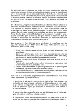 Partiendo del reconocimiento de que en los programas escolares los objetivos
deben tener un cierto nivel de concretización apropiado (grado de especificidad
en su formulación) y con la aceptación también de la función relevante que
desempeñan en las actividades de planificación, organización y evaluación en
la actividad docente, vamos a situarnos en el piano instruccional, centrándonos
en describir como los objetivos pueden fungir como genuinas estrategias de
enseñanza.
En este sentido, una primera consideración que debemos señalar, radica en la
necesidad de formularlos de modo tal que estén orientados hacia los alumnos.
Los objetivos no tendrían sentido si no fueran comprensibles para los
aprendices o si éstos no se sintieran aludidos de algún modo en su enun-
ciación. De este modo, es pertinente puntualizar que deben ser construidos en
forma directa, clara y entendible (utilizando una adecuada redacción y voca-
bulario apropiados para el alumno), de igual manera es necesario dejar en
claro en su enunciación las actividades, contenidos y/o resultados esperados
que deseamos promover en la situación pedagógica.
Las funciones de los objetivos como estrategias de enseñanza son las
siguientes (véase Cooper, 1990; Garcia Madruga, Martín Cordero, Luque y
Santamaria, 1995; Shuell, 1988):
Actuar como elementos orientadores de los procesos de atención y de
aprendizaje.
Servir como criterios para poder discriminar los aspectos relevantes de
los contenidos curriculares (sea por vía oral o escrita), sobre los que hay
que realizar un mayor esfuerzo y procesamiento cognitivo.
Permitir generar expectativas apropiadas acerca de lo que se va a
aprender.
Permitir a los alumnos formar un criterio sobre que se esperara de ellos
al término de una clase, episodio o curso.
Mejorar considerablemente el aprendizaje intencional; el aprendizaje es
más exitoso si el aprendiz es consciente del objetivo.
Proporcionar al aprendiz los elementos indispensables pare orientar sus
actividades de automonitoreo y de autoevaluación.
Con base en lo antes dicho, proponemos como recomendaciones pare el uso
de los objetivos los siguientes aspectos:
1. Cerciórese de que son formulados con claridad, señalando la actividad, los
contenidos y/o los criterios de evaluación (enfatice cada uno de ellos según
lo que intense conseguir con sus alumnos). Use un vocabulario apropiado
pare sus aprendices y pica que estos den su interpretación pare verificar si
es o no la correcta.
2. Anime a los alumnos a enfrentarse con los objetivos antes de iniciar cual-
quier actividad de enseñanza o de aprendizaje.
3. En ocasiones puede discutir el planteamiento o la formulación de los ob-
jetivos con sus alumnos (siempre que existan las condiciones pare hacerlo).
9
 