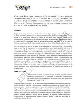 BUENOS AIRES TRABAJO |BA
CAPÍTULO 4: IMPACTO DE LA ORGANIZACIÓN, DIRECCIÓN Y COORDINACIÓN DEL
TRABAJO EN LA SALUD DE LOS TRABAJADORES. HACIA UNA GESTIÓN RESPONSABLE
| CARLOS DAVID SIMONETTA (COORDINADOR) Y DANIEL JOSÉ VINSENNAU
(FACULTA DE CIENCIAS ECONÓMICAS DE LA UNIVERSIDAD NACIONAL DEL
CENTRO DE LA PROVINCIA DE BUENOS AIRES)
RESUMEN
La presente investigación se llevó adelante entre los meses de julio y agosto en la ciudad de Tandil. En
la misma se aborda la problemática del impacto organizacional en la salud de los trabajadores, desde la
óptica de la organización, dirección y control de las tareas como funciones clásicas de los
administradores. La investigación se encuentra referenciada en otro proyecto más amplio que implica
el estudio de la Responsabilidad Social de la Empresa, acreditado éste último por la Secretaría de
Ciencia, Arte y Tecnología de la Universidad Nacional del Centro de la Provincia de Buenos Aires.
Diversas presiones del entorno, derivadas de mercados cada vez más competitivos, y de necesidades
cada vez más altas de adaptación a los constantes cambios, han originado cambios en la forma de
organizar el trabajo. Si aquellas viejas formas de administrar giraban en torno a reglas y definiciones
extremadamente rígidas, en la actualidad asistimos al desarrollo de formas cada vez más flexibles de
organizar la estructura, los puestos de trabajo y la coordinación de los mismos. El impacto de estos
esfuerzos adaptativos vuelve inestables las condiciones y medio ambiente de trabajo haciendo peligrar,
en ocasiones, la salud física, mental y emocional de los trabajadores. Vuelven a colisionar en este caso
los imperativos de productividad, de rentabilidad y de ventajas económicas con los propósitos de
desarrollar estilos, modelos y formas de gestión que garanticen la sustentabilidad de la empresa en
términos sociales. Se evidencian en el estudio necesidades de participación de los trabajadores en el
delineamiento y control de sus tareas, como así también la necesidad de canalizar divergencias de
valores personales versus organizacionales a través de sistemas de gobierno más plurales en las
organizaciones.
INTRODUCCION
Pongo en tela de juicio el supuesto de que la eficiencia puede estudiarse
examinando la supervivencia, la legitimidad, el crecimiento o las utilidades,
con lo que se desentiende a los múltiples interesados dentro de la organización
y fuera de ella (Perrow: 1992)
El hombre social ha vivido y se ha desarrollado en comunidades organizacionales desde que
decidió pasar de la vida tribal a la comunitaria. Las civilizaciones antiguas han llevado a cabo sus
emprendimientos a partir de organizaciones, tanto en lo social, como en lo político, militar y
religioso. Pero es durante la modernidad que las organizaciones van adquiriendo cada vez más
importancia por su diversidad y por su carácter multifacético. Condición que las distingue por la
variedad de su razón de ser: empresas en sus modos de industria, comercio y servicios, burocracias
públicas, escuelas, hospitales, cárceles, fuerzas armadas y de seguridad, asociaciones civiles,
organizaciones no gubernamentales, partidos políticos, iglesias y otra gran diversidad de
modalidades (Krieger: 2001).
 