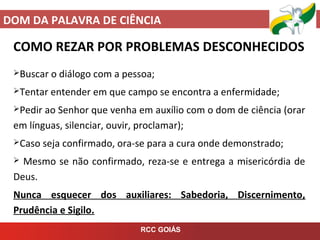 DOM DA PALAVRA DE CIÊNCIA
RCC GOIÁS
COMO REZAR POR PROBLEMAS DESCONHECIDOS
Buscar o diálogo com a pessoa;
Tentar entender em que campo se encontra a enfermidade;
Pedir ao Senhor que venha em auxílio com o dom de ciência (orar
em línguas, silenciar, ouvir, proclamar);
Caso seja confirmado, ora-se para a cura onde demonstrado;
 Mesmo se não confirmado, reza-se e entrega a misericórdia de
Deus.
Nunca esquecer dos auxiliares: Sabedoria, Discernimento,
Prudência e Sigilo.
 