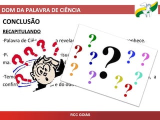 DOM DA PALAVRA DE CIÊNCIA
RCC GOIÁS
CONCLUSÃO
RECAPITULANDO
-Palavra de Ciência é uma revelação de algo que só Deus conhece.
-Podem ser palavras, visualizações, sentimentos e podem se
manifestar na oração pessoal, no grupo ou na imposição de mãos.
-Temos que vencer o medo e proclamar o que Deus nos fala, a
confirmação será sempre do outro.
 