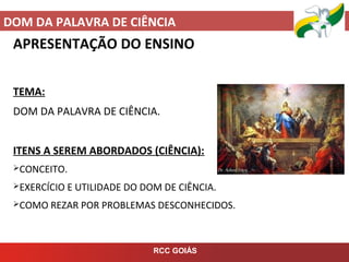 DOM DA PALAVRA DE CIÊNCIA
RCC GOIÁS
APRESENTAÇÃO DO ENSINO
TEMA:
DOM DA PALAVRA DE CIÊNCIA.
ITENS A SEREM ABORDADOS (CIÊNCIA):
CONCEITO.
EXERCÍCIO E UTILIDADE DO DOM DE CIÊNCIA.
COMO REZAR POR PROBLEMAS DESCONHECIDOS.
 