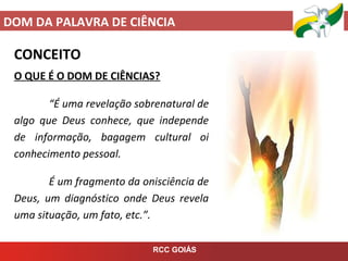 DOM DA PALAVRA DE CIÊNCIA
RCC GOIÁS
CONCEITO
O QUE É O DOM DE CIÊNCIAS?
“É uma revelação sobrenatural de
algo que Deus conhece, que independe
de informação, bagagem cultural oi
conhecimento pessoal.
É um fragmento da onisciência de
Deus, um diagnóstico onde Deus revela
uma situação, um fato, etc.”.
 