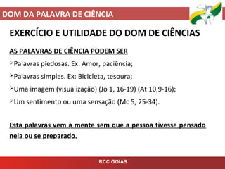 DOM DA PALAVRA DE CIÊNCIA
RCC GOIÁS
EXERCÍCIO E UTILIDADE DO DOM DE CIÊNCIAS
AS PALAVRAS DE CIÊNCIA PODEM SER
Palavras piedosas. Ex: Amor, paciência;
Palavras simples. Ex: Bicicleta, tesoura;
Uma imagem (visualização) (Jo 1, 16-19) (At 10,9-16);
Um sentimento ou uma sensação (Mc 5, 25-34).
Esta palavras vem à mente sem que a pessoa tivesse pensado
nela ou se preparado.
 