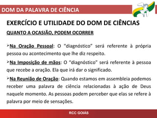 DOM DA PALAVRA DE CIÊNCIA
RCC GOIÁS
EXERCÍCIO E UTILIDADE DO DOM DE CIÊNCIAS
QUANTO A OCASIÃO, PODEM OCORRER
Na Oração Pessoal: O “diagnóstico” será referente à própria
pessoa ou acontecimento que lhe diz respeito.
Na Imposição de mãos: O “diagnóstico” será referente à pessoa
que recebe a oração. Ela que irá dar o significado.
Na Reunião de Oração: Quando estamos em assembleia podemos
receber uma palavra de ciência relacionadas à ação de Deus
naquele momento. As pessoas podem perceber que elas se refere à
palavra por meio de sensações.
 