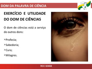 DOM DA PALAVRA DE CIÊNCIA
RCC GOIÁS
EXERCÍCIO E UTILIDADE
DO DOM DE CIÊNCIAS
O dom de ciências está a serviço
do outros dons:
Profecia;
Sabedoria;
Cura;
Milagres.
 