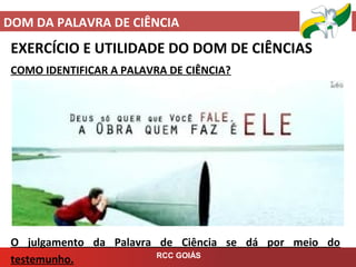 DOM DA PALAVRA DE CIÊNCIA
RCC GOIÁS
EXERCÍCIO E UTILIDADE DO DOM DE CIÊNCIAS
COMO IDENTIFICAR A PALAVRA DE CIÊNCIA?
O julgamento da Palavra de Ciência se dá por meio do
testemunho.
 