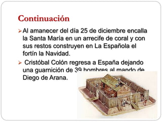 Continuación
Al amanecer del día 25 de diciembre encalla
la Santa María en un arrecife de coral y con
sus restos construyen en La Española el
fortín la Navidad.
 Cristóbal Colón regresa a España dejando
una guarnición de 39 hombres al mando de
Diego de Arana.
 