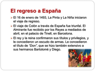 El regreso a España
 El 16 de enero de 1493, La Pinta y La Niña iniciaron
el viaje de regreso.
 El viaje de Colón a través de España fue triunfal. El
Almirante fue recibido por los Reyes a mediados de
abril, en el palacio de Tinell, en Barcelona.
 El rey y la reina confirmaron sus títulos y privilegios, y
le concedieron un escudo de armas. Le concedieron
el título de “Don”, que se hizo también extensivo a
sus hermanos Bartolomé y Diego.
 