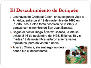 El Descubrimiento de Boriquén
 Las naves de Cristóbal Colón, en su segundo viaje a
América, entraron el 19 de noviembre de 1493 en
Puerto Rico. Colón tomó posesión de la isla y la
bautizó con el nombre de San Juan Bautista.
 Según el doctor Diego Álvarez Chanca, la isla se
avistó el 16 de noviembre de 1493. El lunes 18 y el
martes 19 de noviembre saltaron a tierra varios
tripulantes, pero no vieron a nadie.
 Álvarez Chanca, sin embargo, no deja dicho por
donde fue el desembarco.
 