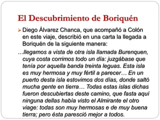El Descubrimiento de Boriquén
 Diego Álvarez Chanca, que acompañó a Colón
en este viaje, describió en una carta la llegada a
Boriquén de la siguiente manera:
…llegamos a vista de otra isla llamada Burenquen,
cuya costa corrimos todo un día: juzgábase que
tenía por aquella banda treinta leguas. Esta isla
es muy hermosa y muy fértil a parecer… En un
puerto desta isla estovimos dos días, donde saltó
mucha gente en tierra… Todas estas islas dichas
fueron descubiertas deste camino, que fasta aquí
ninguna dellas había visto el Almirante el otro
viage: todas son muy hermosas e de muy buena
tierra; pero ésta paresció mejor a todos.
 