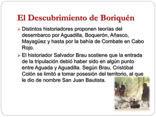 El Descubrimiento de Boriquén
 Distintos historiadores proponen teorías del
desembarco por Aguadilla, Boquerón, Añasco,
Mayagüez y hasta por la bahía de Combate en Cabo
Rojo.
 El historiador Salvador Brau sostiene que la entrada
de la tripulación debió haber sido en algún punto
entre Aguada y Aguadilla. Según Brau, Cristóbal
Colón se limitó a tomar posesión del territorio, al que
le dio de nombre San Juan Bautista.
 