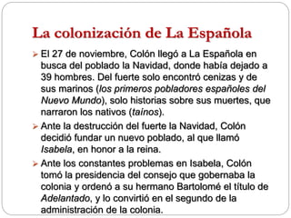 La colonización de La Española
 El 27 de noviembre, Colón llegó a La Española en
busca del poblado la Navidad, donde había dejado a
39 hombres. Del fuerte solo encontró cenizas y de
sus marinos (los primeros pobladores españoles del
Nuevo Mundo), solo historias sobre sus muertes, que
narraron los nativos (taínos).
 Ante la destrucción del fuerte la Navidad, Colón
decidió fundar un nuevo poblado, al que llamó
Isabela, en honor a la reina.
 Ante los constantes problemas en Isabela, Colón
tomó la presidencia del consejo que gobernaba la
colonia y ordenó a su hermano Bartolomé el título de
Adelantado, y lo convirtió en el segundo de la
administración de la colonia.
 