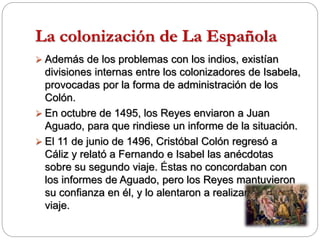 La colonización de La Española
 Además de los problemas con los indios, existían
divisiones internas entre los colonizadores de Isabela,
provocadas por la forma de administración de los
Colón.
 En octubre de 1495, los Reyes enviaron a Juan
Aguado, para que rindiese un informe de la situación.
 El 11 de junio de 1496, Cristóbal Colón regresó a
Cáliz y relató a Fernando e Isabel las anécdotas
sobre su segundo viaje. Éstas no concordaban con
los informes de Aguado, pero los Reyes mantuvieron
su confianza en él, y lo alentaron a realizar un tercer
viaje.
 