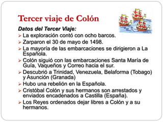 Tercer viaje de Colón
Datos del Tercer Viaje:
 La exploración contó con ocho barcos.
 Zarparon el 30 de mayo de 1498.
 La mayoría de las embarcaciones se dirigieron a La
Española.
 Colón siguió con las embarcaciones Santa María de
Guía, Vaqueños y Correo hacia el sur.
 Descubrió a Trinidad, Venezuela, Belaforma (Tobago)
y Asunción (Granada)
 Hubo una rebelión en la Española.
 Cristóbal Colón y sus hermanos son arrestados y
enviados encadenados a Castilla (España).
 Los Reyes ordenados dejar libres a Colón y a su
hermanos.
 
