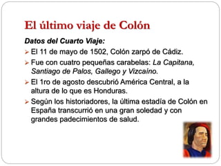El último viaje de Colón
Datos del Cuarto Viaje:
 El 11 de mayo de 1502, Colón zarpó de Cádiz.
 Fue con cuatro pequeñas carabelas: La Capitana,
Santiago de Palos, Gallego y Vizcaíno.
 El 1ro de agosto descubrió América Central, a la
altura de lo que es Honduras.
 Según los historiadores, la última estadía de Colón en
España transcurrió en una gran soledad y con
grandes padecimientos de salud.
 