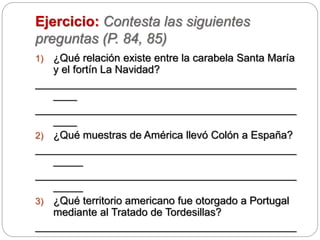 Ejercicio: Contesta las siguientes
preguntas (P. 84, 85)
1) ¿Qué relación existe entre la carabela Santa María
y el fortín La Navidad?
____________________________________________
____
____________________________________________
____
2) ¿Qué muestras de América llevó Colón a España?
____________________________________________
_____
____________________________________________
_____
3) ¿Qué territorio americano fue otorgado a Portugal
mediante al Tratado de Tordesillas?
____________________________________________
 