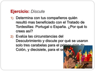 Ejercicio: Discute
1) Determina con tus compañeros quién
resultó mas beneficiado con el Tratado de
Tordesillas: Portugal o España. ¿Por qué lo
crees así?
2) Evalúa las circunstancias del
Descubrimiento y discute por qué se usaron
solo tres carabelas para el primer viaje de
Colón, y diecisiete, para el segundo.
 