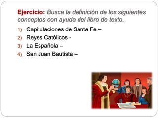 Ejercicio: Busca la definición de los siguientes
conceptos con ayuda del libro de texto.
1) Capitulaciones de Santa Fe –
2) Reyes Católicos -
3) La Española –
4) San Juan Bautista –
 