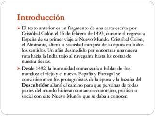 Introducción
 El texto anterior es un fragmento de una carta escrita por
Cristóbal Colón el 15 de febrero de 1493, durante el regreso a
España de su primer viaje al Nuevo Mundo. Cristóbal Colón,
el Almirante, alteró la sociedad europea de su época en todos
los sentidos. Un afán desmedido por encontrar una nueva
ruta hacia la India trajo al navegante hasta las costas de
nuestra tierras.
 Desde 1492, la humanidad comenzaría a hablar de dos
mundos: el viejo y el nuevo. España y Portugal se
convirtieron en los protagonistas de la época y la hazaña del
Descubridor allanó el camino para que personas de todas
partes del mundo hicieran contacto económico, político o
social con este Nuevo Mundo que se daba a conocer.
 