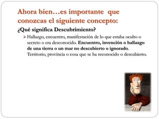Ahora bien…es importante que
conozcas el siguiente concepto:
¿Qué significa Descubrimiento?
 Hallazgo, encuentro, manifestación de lo que estaba oculto o
secreto o era desconocido. Encuentro, invención o hallazgo
de una tierra o un mar no descubierto o ignorado.
Territorio, provincia o cosa que se ha reconocido o descubierto.
 