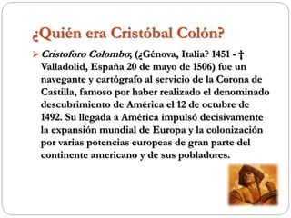 ¿Quién era Cristóbal Colón?
 Cristoforo Colombo; (¿Génova, Italia? 1451 - †
Valladolid, España 20 de mayo de 1506) fue un
navegante y cartógrafo al servicio de la Corona de
Castilla, famoso por haber realizado el denominado
descubrimiento de América el 12 de octubre de
1492. Su llegada a América impulsó decisivamente
la expansión mundial de Europa y la colonización
por varias potencias europeas de gran parte del
continente americano y de sus pobladores.
 