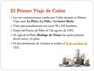 El Primer Viaje de Colón
 Las tres embarcaciones usadas por Colón durante su Primer
Viaje eran: La Pinta, La Niña y La Santa María.
 Viajó aproximadamente con entre 90 a 105 hombres.
 Zarpó del Puerto de Palos el 3 de agosto de 1492.
 El vigía de la Pinta, Rodrigo de Triana fue quién primero
divisó tierra y lo gritó.
 El descubrimiento de América se realizó el 12 de octubre de
1492.
 