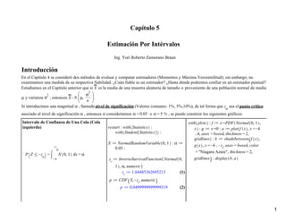 (2)
(2)
(1)
(1)
Capítulo 5
Estimación Por Intérvalos
Ing. Yuri Roberto Zamorano Braun
Introducción
En el Capítulo 4 se consideró dos métodos de evaluar y computar estimadores (Momentos y Máxima Verosimilitud); sin embargo, no
examinamos una medida de su respectiva fiabilidad. ¿Cuán fiable es un estimador? ¿Hasta dónde podremos confiar en un estimador puntual?
Estudiamos en el Capítulo anterior que si es la media de una muestra aleatoria de tamaño proveniente de una población normal de media
y varianza , entonces .
Si introducimos una magnitud , llamada nivel de significación (Valores comunes: 1%, 5%,10%), de tal forma que sea el punto crítico
asociado al nivel de significación , entonces si considertamos o , se puede construir los siguientes gráficos:
Intervalo de Confianza de Una Cola (Cola
izquierda)
1
 