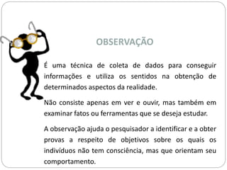 OBSERVAÇÃO 
É uma técnica de coleta de dados para conseguir 
informações e utiliza os sentidos na obtenção de 
determinados aspectos da realidade. 
Não consiste apenas em ver e ouvir, mas também em 
examinar fatos ou ferramentas que se deseja estudar. 
A observação ajuda o pesquisador a identificar e a obter 
provas a respeito de objetivos sobre os quais os 
indivíduos não tem consciência, mas que orientam seu 
comportamento. 
 