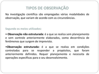TIPOS DE OBSERVAÇÃO 
Na investigação científica são empregadas várias modalidades de 
observação, que variam de acordo com as circunstâncias. 
Segundo os meios utilizados: 
• Observação não estruturada: é a que se realiza sem planejamento 
e sem controle anteriormente elaborados, como decorrência de 
fenômenos que surgem de imprevisto. 
•Observação estruturada: é a que se realiza em condições 
controladas para se responder a propósitos, que foram 
anteriormente definidos. Requer planejamento e necessita de 
operações específicas para o seu desenvolvimento. 
 
