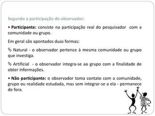 Segundo a participação do observador: 
• Participante: consiste na participação real do pesquisador com a 
comunidade ou grupo. 
Em geral são apontados duas formas: 
 Natural - o observador pertence à mesma comunidade ou grupo 
que investiga. 
 Artificial - o observador integra-se ao grupo com a finalidade de 
obter informações. 
• Não participante: o observador toma contato com a comunidade, 
grupo ou realidade estudada, mas sem integrar-se a ela - permanece 
de fora. 
 