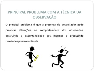 PRINCIPAL PROBLEMA COM A TÉCNICA DA 
OBSERVAÇÃO 
O principal problema é que a presença do pesquisador pode 
provocar alterações no comportamento dos observados, 
destruindo a espontaneidade dos mesmos e produzindo 
resultados pouco confiáveis. 
 