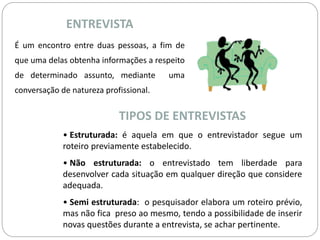 ENTREVISTA 
É um encontro entre duas pessoas, a fim de 
que uma delas obtenha informações a respeito 
de determinado assunto, mediante uma 
conversação de natureza profissional. 
TIPOS DE ENTREVISTAS 
• Estruturada: é aquela em que o entrevistador segue um 
roteiro previamente estabelecido. 
• Não estruturada: o entrevistado tem liberdade para 
desenvolver cada situação em qualquer direção que considere 
adequada. 
• Semi estruturada: o pesquisador elabora um roteiro prévio, 
mas não fica preso ao mesmo, tendo a possibilidade de inserir 
novas questões durante a entrevista, se achar pertinente. 
 