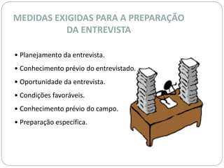 MEDIDAS EXIGIDAS PARA A PREPARAÇÃO 
DA ENTREVISTA 
• Planejamento da entrevista. 
• Conhecimento prévio do entrevistado. 
• Oportunidade da entrevista. 
• Condições favoráveis. 
• Conhecimento prévio do campo. 
• Preparação específica. 
 