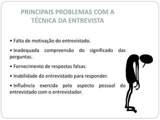 PRINCIPAIS PROBLEMAS COM A 
TÉCNICA DA ENTREVISTA 
• Falta de motivação do entrevistado. 
• Inadequada compreensão do significado das 
perguntas. 
• Fornecimento de respostas falsas. 
• Inabilidade do entrevistado para responder. 
• Influência exercida pelo aspecto pessoal do 
entrevistado com o entrevistador. 
 