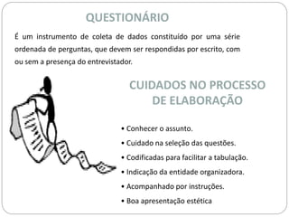 QUESTIONÁRIO 
É um instrumento de coleta de dados constituído por uma série 
ordenada de perguntas, que devem ser respondidas por escrito, com 
ou sem a presença do entrevistador. 
CUIDADOS NO PROCESSO 
DE ELABORAÇÃO 
• Conhecer o assunto. 
• Cuidado na seleção das questões. 
• Codificadas para facilitar a tabulação. 
• Indicação da entidade organizadora. 
• Acompanhado por instruções. 
• Boa apresentação estética 
 