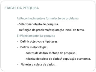 ETAPAS DA PESQUISA 
A) Reconhecimento e formulação do problema 
- Selecionar objeto de pesquisa. 
- Definição do problema/exploração inicial do tema. 
B) Planejamento da pesquisa 
- Definir objetivos e hipóteses. 
- Definir metodologia: 
- fontes de dados/ método de pesquisa. 
- técnica de coleta de dados/ população e amostra. 
- Planejar a coleta de dados. 
 