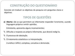 CONSTRUÇÃO DO QUESTIONÁRIO 
Consiste em traduzir os objetivos da pesquisa em perguntas claras e 
objetivas. 
TIPOS DE QUESTÕES 
a) Aberta: são as que permitem ao informante responder livremente, usando 
linguagem própria e emitir opiniões. 
Entretanto, apresenta alguns inconvenientes: 
 Dificulta a resposta ao próprio informante, que deverá redigi-la. 
 O processo de tabulação. 
 O tratamento estatístico e a interpretação. 
A análise é difícil, complexa, cansativa e demorada. 
 