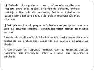 b) Fechada: são aquelas em que o informante escolhe sua 
resposta entre duas opções. Este tipo de pergunta, embora 
restrinja a liberdade das respostas, facilita o trabalho do 
pesquisador e também a tabulação, pois as respostas são mais 
objetivas. 
c) Múltipla escolha: são perguntas fechadas mas que apresentam uma 
série de possíveis respostas, abrangendo várias facetas do mesmo 
assunto. 
A técnica da escolha múltipla é facilmente tabulável e proporciona uma 
exploração em profundidade quase tão boa quanto a de perguntas 
abertas. 
A combinação de respostas múltiplas com as respostas abertas 
possibilita mais informações sobre o assunto, sem prejudicar a 
tabulação. 
 