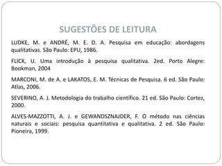 SUGESTÕES DE LEITURA 
LUDKE, M. e ANDRÉ, M. E. D. A. Pesquisa em educação: abordagens 
qualitativas. São Paulo: EPU, 1986. 
FLICK, U. Uma introdução à pesquisa qualitativa. 2ed. Porto Alegre: 
Bookman, 2004 
MARCONI, M. de A. e LAKATOS, E. M. Técnicas de Pesquisa. 6 ed. São Paulo: 
Atlas, 2006. 
SEVERINO, A. J. Metodologia do trabalho científico. 21 ed. São Paulo: Cortez, 
2000. 
ALVES-MAZZOTTI, A. J. e GEWANDSZNAJDER, F. O método nas ciências 
naturais e sociais: pesquisa quantitativa e qualitativa. 2 ed. São Paulo: 
Pioneira, 1999. 
