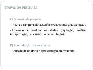 ETAPAS DA PESQUISA 
C) Execução da pesquisa 
- Ir para o campo (coleta, conferencia, verificação, correção). 
- Processar e analisar os dados (digitação, análise, 
interpretação, conclusão e recomendação). 
D) Comunicação dos resultados 
- Redação de relatório e apresentação do resultado. 
 