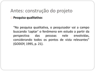 Antes: construção do projeto 
Pesquisa qualitativa: 
“Na pesquisa qualitativa, o pesquisador vai a campo 
buscando ‘captar’ o fenômeno em estudo a partir da 
perspectiva das pessoas nele envolvidas, 
considerando todos os pontos de vista relevantes” 
(GODOY, 1995, p. 21). 
 