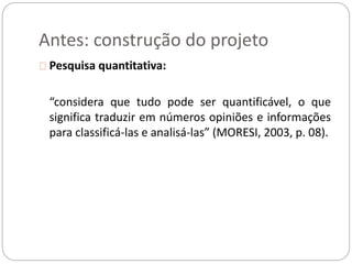 Antes: construção do projeto 
Pesquisa quantitativa: 
“considera que tudo pode ser quantificável, o que 
significa traduzir em números opiniões e informações 
para classificá-las e analisá-las” (MORESI, 2003, p. 08). 
 