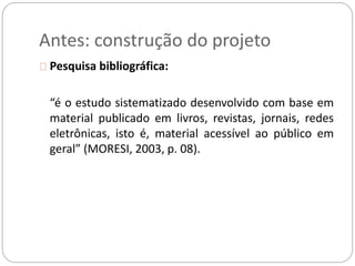 Antes: construção do projeto 
Pesquisa bibliográfica: 
“é o estudo sistematizado desenvolvido com base em 
material publicado em livros, revistas, jornais, redes 
eletrônicas, isto é, material acessível ao público em 
geral” (MORESI, 2003, p. 08). 
 